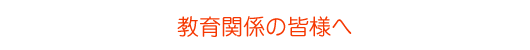 教育関係の皆様へ