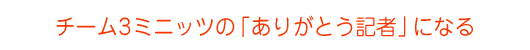 チーム3ミニッツの「ありがとう記者」になる